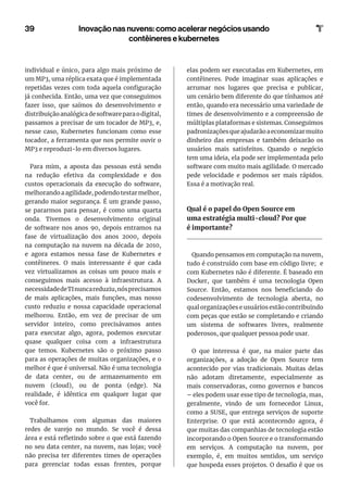 individual e único, para algo mais próximo de
um MP3, uma réplica exata que é implementada
repetidas vezes com toda aquela configuração
já conhecida. Então, uma vez que conseguimos
fazer isso, que saímos do desenvolvimento e
distribuiçãoanalógicadesoftwareparaodigital,
passamos a precisar de um tocador de MP3, e,
nesse caso, Kubernetes funcionam como esse
tocador, a ferramenta que nos permite ouvir o
MP3 e reproduzi-lo em diversos lugares.
Para mim, a aposta das pessoas está sendo
na redução efetiva da complexidade e dos
custos operacionais da execução do software,
melhorando a agilidade, podendo testar melhor,
gerando maior segurança. É um grande passo,
se pararmos para pensar, é como uma quarta
onda. Tivemos o desenvolvimento original
de software nos anos 90, depois entramos na
fase de virtualização dos anos 2000, depois
na computação na nuvem na década de 2010,
e agora estamos nessa fase de Kubernetes e
contêineres. O mais interessante é que cada
vez virtualizamos as coisas um pouco mais e
conseguimos mais acesso à infraestrutura. A
necessidadedeTInuncareduziu,nósprecisamos
de mais aplicações, mais funções, mas nosso
custo reduziu e nossa capacidade operacional
melhorou. Então, em vez de precisar de um
servidor inteiro, como precisávamos antes
para executar algo, agora, podemos executar
quase qualquer coisa com a infraestrutura
que temos. Kubernetes são o próximo passo
para as operações de muitas organizações, e o
melhor é que é universal. Não é uma tecnologia
de data center, ou de armazenamento em
nuvem (cloud), ou de ponta (edge). Na
realidade, é idêntica em qualquer lugar que
você for.
Trabalhamos com algumas das maiores
redes de varejo no mundo. Se você é dessa
área e está refletindo sobre o que está fazendo
no seu data center, na nuvem, nas lojas; você
não precisa ter diferentes times de operações
para gerenciar todas essas frentes, porque
elas podem ser executadas em Kubernetes, em
contêineres. Pode imaginar suas aplicações e
arrumar nos lugares que precisa e publicar,
um cenário bem diferente do que tínhamos até
então, quando era necessário uma variedade de
times de desenvolvimento e a compreensão de
múltiplas plataformas e sistemas. Conseguimos
padronizaçõesqueajudarãoaeconomizarmuito
dinheiro das empresas e também deixarão os
usuários mais satisfeitos. Quando o negócio
tem uma ideia, ela pode ser implementada pelo
software com muito mais agilidade. O mercado
pede velocidade e podemos ser mais rápidos.
Essa é a motivação real.
Qual é o papel do Open Source em
uma estratégia multi-cloud? Por que
é importante?
Quando pensamos em computação na nuvem,
tudo é construído com base em código livre; e
com Kubernetes não é diferente. É baseado em
Docker, que também é uma tecnologia Open
Source. Então, estamos nos beneficiando do
codesenvolvimento de tecnologia aberta, no
qual organizações e usuários estão contribuindo
com peças que estão se completando e criando
um sistema de softwares livres, realmente
poderosos, que qualquer pessoa pode usar.
O que interessa é que, na maior parte das
organizações, a adoção de Open Source tem
acontecido por vias tradicionais. Muitas delas
não adotam diretamente, especialmente as
mais conservadoras, como governos e bancos
– eles podem usar esse tipo de tecnologia, mas,
geralmente, vindo de um fornecedor Linux,
como a SUSE, que entrega serviços de suporte
Enterprise. O que está acontecendo agora, é
que muitas das companhias de tecnologia estão
incorporando o Open Source e o transformando
em serviços. A computação na nuvem, por
exemplo, é, em muitos sentidos, um serviço
que hospeda esses projetos. O desafio é que os
39 Inovação nas nuvens: como acelerar negócios usando
contêineres e kubernetes
 