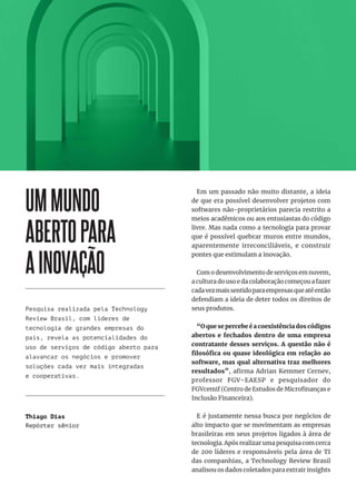 4
UMMUNDO
ABERTOPARA
AINOVAÇÃO
Pesquisa realizada pela Technology
Review Brasil, com líderes de
tecnologia de grandes empresas do
país, revela as potencialidades do
uso de serviços de código aberto para
alavancar os negócios e promover
soluções cada vez mais integradas
e cooperativas.
Em um passado não muito distante, a ideia
de que era possível desenvolver projetos com
softwares não-proprietários parecia restrito a
meios acadêmicos ou aos entusiastas do código
livre. Mas nada como a tecnologia para provar
que é possível quebrar muros entre mundos,
aparentemente irreconciliáveis, e construir
pontes que estimulam a inovação.
Com o desenvolvimento de serviços em nuvem,
a cultura do uso e da colaboração começou a fazer
cadavezmaissentidoparaempresasqueatéentão
defendiam a ideia de deter todos os direitos de
seus produtos.
“O que se percebe é a coexistência dos códigos
abertos e fechados dentro de uma empresa
contratante desses serviços. A questão não é
filosófica ou quase ideológica em relação ao
software, mas qual alternativa traz melhores
resultados”, afirma Adrian Kemmer Cernev,
professor FGV-EAESP e pesquisador do
FGVcemif (Centro de Estudos de Microfinanças e
Inclusão Financeira).
E é justamente nessa busca por negócios de
alto impacto que se movimentam as empresas
brasileiras em seus projetos ligados à área de
tecnologia. Após realizar uma pesquisa com cerca
de 200 líderes e responsáveis pela área de TI
das companhias, a Technology Review Brasil
analisou os dados coletados para extrair insights
Thiago Dias
Repórter sênior
 