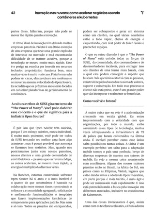 42 Inovação nas nuvens: como acelerar negócios usando
contêineres e kubernetes
partes disso, falharam, porque não pode se
mover tão rápido quanto a inovação.
O ritmo atual de inovação tem deixado muitas
empresas para trás. Pivotal é um ótimo exemplo
de uma empresa que teve uma grande explosão
de interesse no mercado e está encontrando
dificuldade de se manter atrativa, porque a
tecnologia se moveu muito mais rápido. Esse
é o perigo na escolha por investir em recursos
fechados proprietários: funciona bem, mas
muitasvezesémuitomaiscaro.Plataformasnão
podem ser caras, elas precisam ser modernas e
se mover na mesma velocidade do Open Source.
Eu acredito que os próximos anos serão focados
em construir plataformas de gerenciamento de
contêineres.
A cultura e ethos da SUSE gira em torno do
“The Power of Many”. Você pode elaborar
esse conceito e o que ele significa para a
indústria Open Source?
É por isso que Open Source tem sucesso,
porque é um esforço coletivo, nunca individual.
É muito mais poderoso, você pode ter todos
da SUSE tentando seu melhor para fazer algo
acontecer, mas é pouco provável que aconteça
se fizermos isso sozinhos. Mas, quando nos
posicionamos junto com nossos parceiros,
nossos clientes e uma grande comunidade de
contribuidores – pessoas que escrevem código,
as coisas aceleram, se movem mais rápido, a
energia é multiplicada diversas vezes.
Na Rancher, estamos construindo software
Open Source há 6 anos e o mais incrível é
o quanto do que construímos é baseado na
colaboração entre nossos times construindo o
software e a comunidade agregando, solicitando
e melhorando funcionalidades e templates
que fazem implementações fantásticas de
componentes para aplicações padrão. Mas nem
é só isso. Todos os projetos são enriquecidos,
podem ser sobrepostos e gerar um sistema
como um cérebro, no qual vários neurônios
estão a todo vapor, cheios de energia e
esquentando, com real poder de fazer coisas e
preencher espaços.
O que eu estou dizendo é que o “The Power
of Many” está unindo todas as forças da
SUSE, da comunidade, dos consumidores e de
desenvolvedores incríveis, para entregar isso
aos clientes de uma forma mais barata, com
a qual eles podem conseguir o suporte que
buscam. Nós queremos estar lá com as pessoas,
construirnegóciosbaseadosnasomadevalores,
suporte e coinovação. Em todo esse processo o
cliente não está preso, esse é um grande poder
que vão incorporar e realmente se beneficiar.
Como você vê o futuro?
A maior coisa que eu vejo é a padronização
crescendo em escala global. Eu estou
impressionado com a velocidade com que
organizações, por todo o mundo, estão
assumindo esses tipos de tecnologia, muitas
vezes ultrapassando a infraestrutura de TI
de países que foram construídos na última
onda. É incrível perceber como esse único
salto possibilitou tantas coisas. A China é um
exemplo perfeito: um salto para a adaptação
mobile tornou o país uma potência, berço de
diversas empresas de sucesso nos setores de
mobile. Eu vejo a mesma coisa acontecendo
com contêineres. Alguns dos nossos maiores
projetos estão no Brasil, na África do Sul, em
países como as Filipinas, Vietnã, lugares que
estão dando saltos e adotando Open Inovation,
em parte porque é mais barato, é mais ágil e
pode ser manuseado mais rapidamente. E isso
está potencializando a busca pela inovação em
diferentes mercados, inclusive no ecossistema
de Kubernetes.
Uma das coisas interessantes é que, assim
como com os telefones celulares, a China adotou
 