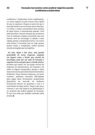 contêineres e Kubernetes muito rapidamente,
e o nosso negócio no país cresceu mais rápido
do que eu esperava. Chegou ao ponto de que o
mercado número um no mundo, para a Rancher,
é a China, a maior consumidora desse projeto
de Open Source é imensamente popular. Você
pode perceber a mesma situação que aconteceu
com os telefones celulares ocorrendo com esse
mesmo nível de tecnologia. A adoção é mais
rápida, porque a competição é feroz, e os custos
mais baixos. A inovação está no auge porque
quanto maior a competição, menos pessoas
estarão protegidas por monopólios.
Eu vejo, daqui a dez anos, uma grande
quantidade de novas empresas surgindo
em lugares como o Brasil, que, através da
tecnologia, pode dar um salto de inovação e
exportar novas soluções para o mundo inteiro.
Acredito que vamos ver um grupo incrível de
empresas de infraestrutura, de consumo e de
todos os lugares inesperados, porque o Open
Sourcedeuacessoparatodosfazereminiciativas
brilhantes. Essas mesmas empresas, em outro
contexto, poderiam encontrar dificuldades
para pagar pelas ferramentas proprietárias
disponíveis no mercado. As melhores
ferramentas devem ser gratuitas, e isso é o
mais bonito do Open Source. Daqui a dez anos,
veremos o seu real impacto na globalização e
no aumento dos índices globais de inovação.
É com essa visão que trabalho animado todos
os dias.
43 Inovação nas nuvens: como acelerar negócios usando
contêineres e kubernetes
 