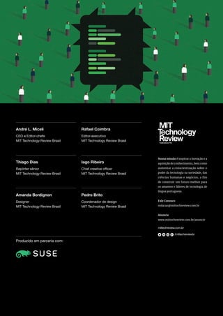 Produzido em parceria com:
André L. Miceli
Thiago Dias
Amanda Bordignon
Rafael Coimbra
Iago Ribeiro
Pedro Brito
CEO e Editor-chefe
MIT Technology Review Brasil
Repórter sênior
MIT Technology Review Brasil
Designer
MIT Technology Review Brasil
Editor-executivo
MIT Technology Review Brasil
Chief creative officer
MIT Technology Review Brasil
Coordenador de design
MIT Technology Review Brasil
mittechreview.com.br
/mittechreviewbr
Nossa missão é inspirar a inovação e a
aquisição de conhecimento, bem como
aumentar a conscientização sobre o
poder da tecnologia na sociedade, das
ciências humanas e negócios, a fim
de construir um futuro melhor para
os amantes e líderes de tecnologia de
língua portuguesa.
Fale Conosco
redacao@mittechreview.com.br
Anuncie
www.mittechreview.com.br/anuncie
 