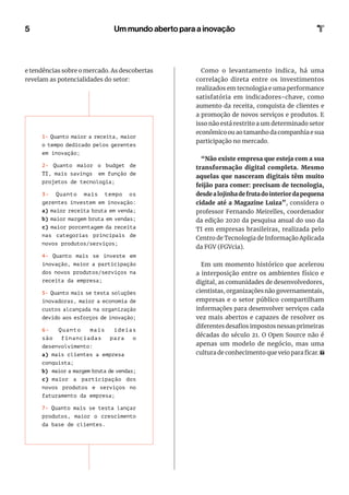 5
Como o levantamento indica, há uma
correlação direta entre os investimentos
realizados em tecnologia e uma performance
satisfatória em indicadores-chave, como
aumento da receita, conquista de clientes e
a promoção de novos serviços e produtos. E
isso não está restrito a um determinado setor
econômico ou ao tamanho da companhia e sua
participação no mercado.
“Não existe empresa que esteja com a sua
transformação digital completa. Mesmo
aquelas que nasceram digitais têm muito
feijão para comer: precisam de tecnologia,
desdealojinhadefrutadointeriordapequena
cidade até a Magazine Luiza”, considera o
professor Fernando Meirelles, coordenador
da edição 2020 da pesquisa anual do uso da
TI em empresas brasileiras, realizada pelo
Centro de Tecnologia de Informação Aplicada
da FGV (FGVcia).
Em um momento histórico que acelerou
a interposição entre os ambientes físico e
digital, as comunidades de desenvolvedores,
cientistas, organizações não governamentais,
empresas e o setor público compartilham
informações para desenvolver serviços cada
vez mais abertos e capazes de resolver os
diferentes desafios impostos nessas primeiras
décadas do século 21. O Open Source não é
apenas um modelo de negócio, mas uma
cultura de conhecimento que veio para ficar.
Um mundo aberto para a inovação
e tendências sobre o mercado. As descobertas
revelam as potencialidades do setor:
1- Quanto maior a receita, maior
o tempo dedicado pelos gerentes
em inovação;
2- Quanto maior o budget de
TI, mais savings em função de
projetos de tecnologia;
3- Quanto mais tempo os
gerentes investem em inovação:
a) maior receita bruta em venda;
b) maior margem bruta em vendas;
c) maior porcentagem da receita
nas categorias principais de
novos produtos/serviços;
4- Quanto mais se investe em
inovação, maior a participação
dos novos produtos/serviços na
receita da empresa;
5- Quanto mais se testa soluções
inovadoras, maior a economia de
custos alcançada na organização
devido aos esforços de inovação;
6- Quanto mais ideias
são financiadas para o
desenvolvimento:
a) mais clientes a empresa
conquista;
b) maior a margem bruta de vendas;
c) maior a participação dos
novos produtos e serviços no
faturamento da empresa;
7- Quanto mais se testa lançar
produtos, maior o crescimento
da base de clientes.
 