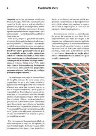 9 Investimento-chave
computing, sendo que gigantes do setor (como
Amazon, Google e Microsoft) contam com uma
estratégia de dar suporte a desenvolvedores
que realizam projetos em código aberto. Outras
iniciativas que defendem o open source de ponta
a ponta oferecem soluções empresariais e para
a comunidade — apoiando projetos acadêmicos
ou de inovação.
Além disso, empresas que atuam em outros
segmentos do mercado também entendem que é
possível promover a “coexistência” de softwares
proprietários e de código aberto em seus negócios.
“Existem comunidades de desenvolvimento
de software aberto que encontraram um grau
de maturidade muito grande, produziram
sistemas e softwares excelentes. E isso é muito
interessante porque permitem integrações, com
construções em plataformas de código aberto”,
analisa o professor Adrian Cernev. “Por outro
lado, existe o desenvolvimento de empresas
fornecedoras com arquitetura proprietária
que geram sistemas e softwares que resolvem
problemas organizacionais.”
De acordo com uma projeção da consultoria
CB Insights, serviços de open source serão
responsáveis por gerar uma receita de até US$
33 bilhões em 2022. Especialistas nesse mercado
afirmam que uma das maiores vantagens
dessas soluções diz respeito à participação da
comunidade no desenvolvimento dos projetos.
Ainda que as companhias e seus funcionários
internos sejam responsáveis por estar à frente
dos principais códigos, os desenvolvedores
que utilizam plataformas como o GitHub têm
papel importante na avaliação do produto,
na comunicação de possíveis problemas e na
“evangelização” daqueles serviços considerados
bons. É quase como a lógica de engajamento de
um post em uma rede social, mas que se aplica a
um modelo de negócio.
Um bom exemplo dessa potencialidade do
open source para os negócios foi o projeto de
transformação digital da Via Varejo, que detém
marcas como Casas Bahia, Extra, Pontofrio e
Bartira, e escolheu no ano passado a SUSE para
gerenciar a infraestrutura de TI e supervisionar
os 25 mil terminais que precisam se manter
atualizados e seguros para a realização de
transações financeiras dos clientes.
A automação do sistema e a centralização
de acesso às informações das lojas foram
implementadas por meio da solução SUSE
Manager, que realiza monitoramento, auditoria,
rastreamentoegeraçãoderelatóriosdossistemas.
Com uma única ferramenta, é possível gerenciar
sistemas Linux em diferentes arquiteturas de
hardware, assim como plataformas de nuvem
e contêineres, tornando-se opção viável
para o alavancamento de resultados para
grandes empresas.
 