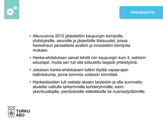 • Alkuvuonna 2012 järjestettiin kaupungin toimijoille,
yhdistyksille, seuroille ja järjestöille tilaisuudet, joissa
hankehaun periaatteita avattiin ja innostettiin toimijoita
mukaan.
• Hanke-ehdotuksen saivat tehdä niin kaupungin kuin 3. sektorin
edustajat, mutta sen tuli olla toteutettu laajasti yhteistyönä.
• Jokaisen hanke-ehdotuksen tulikin löytää vapaa-ajan
hallintokunta, jonne toiminta voitaisiin kiinnittää.
• Hankeideoiden tuli vastata alueen tarpeisiin ja olla suunnattu
alueelta valitulle tarkemmalle kohderyhmälle, esim.
yksinhuoltajille, pienituloisille eläkeläisille tai nuorisotyöttömille.
ORGANISAATIO
 