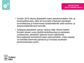 • Vuoden 2012 aikana järjestettiin kaksi palvelumuotoilun info- ja
koulutustilaisuutta, jotka oli suunnattu erityisesti palvelujen
suunnittelussa ja tuotannossa työskenteleville sekä esimies- ja
asiantuntijatehtävissä toimiville.
• Työpajoja järjestettiin syksyn aikana neljä. Niissä haettiin
Kuralan alueen uusia käyttömahdollisuuksia ja palvelujen
uudistamista, jalostettiin ajatusta koulun jälkeisestä
liikunnallisesta kerhotoiminnasta sekä pohdittiin, miten kirjasto
voi kehittää lukemista palveluna ja innostaa asukkaita
lukuharrastuksen pariin.
PALVELUJEN
KEHITTÄMISEN MALLI
 