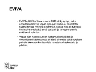 • EVIVAn lähtökohtana vuonna 2010 oli kysymys, miksi
ennaltaehkäiseviin vapaa-ajan palveluihin ei panostettu
huomattavasti nykyistä enemmän, vaikka niillä oli tutkitusti
hyvinvointia edistävä sekä sosiaali- ja terveysongelmia
ehkäisevä vaikutus.
• Vapaa-ajan hallintokuntien luottamushenkilöiden ja
virkamiesten keskuudessa oli tästä aiheesta sekä nykyisen
palvelurakenteen kohtaamista haasteista keskusteltu jo
pitkään.
EVIVA
 