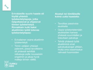 Evivalaisille suurin haaste oli
löytää yhteisiä
työskentelytapoja, jotka
helpottaisivat ja ohjaisivat
tiimien työskentelyä.
Rinnakkain kulki kaksi
aluetiimien työtä tukevaa
työskentelytapaa:
• Evivalainen osana aluetiimin
työskentelyä
• Tiimin vetäjien yhteiset
palaverit, joissa tavoitteena
oli yhdessä kehittää
ratkaisuja esille nousseisiin
ongelmiin ja jakaa hyviä
malleja tiimien välillä.
Aluetyö toi tiimiläiselle
kolme uutta haastetta:
• Tavoittaa passiivisia
asukkaita
• Oppia työskentelemään
asukkaiden kanssa
yhdessä suunnitellen ja
toteuttaen palveluja
• Tehdä yhdessä työtä
aluetiiminä omat
palvelualuerajat ylittäen,
mutta oma osaamisalue
vahvasti huomioiden
 
