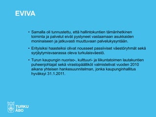 • Samalla oli tunnustettu, että hallintokuntien tämänhetkinen
toiminta ja palvelut eivät pystyneet vastaamaan asukkaiden
moninaiseen ja jatkuvasti muuttuvaan palvelukysyntään.
• Erityisiksi haasteiksi olivat nousseet passiiviset väestöryhmät sekä
syrjäytymisvaarassa oleva turkulaisväestö.
• Turun kaupungin nuoriso-, kulttuuri- ja liikuntatoimen lautakuntien
puheenjohtajat sekä virastopäälliköt valmistelivat vuoden 2010
aikana yhteisen hankesuunnitelman, jonka kaupunginhallitus
hyväksyi 31.1.2011.
EVIVA
 