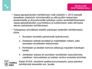 • Vapaa-ajanpalveluiden kehittämisen malli kytkettiin v. 2013 syksyllä
alueellisen yhteistyön toimintamalliin ja sillä pyrittiin tarjoamaan
aluetoimijoille ja alueverkostolle työkaluja uusien asukaslähtöisempien
vapaa-ajanpalveluiden suunnitteluun ja tuottamiseen sekä olemassa
olevien palveluiden kehittämiseen.
• Työpajoissa ryhmäläisiä ohjattiin palvelujen ketterään kehittämiseen,
jossa;
1. Kuvataan tavoiteltu palvelumalli (palveluvisio)
2. Asetetaan selkeät tavoitteet ja määritellään mittarit, joilla
seurataan tavoitteiden toteutumista.
3. Kehitetään ja etsitään toimivia ratkaisuja nopeiden kokeilujen
kautta
4. Johdetaan arjessa eli seurataan tavoitteiden saavuttamista,
vaaditaan, kannustetaan ja tuetaan sovitun mukaista toimintaa.
Kaikki EVIVA –aluetiimit osallistuivat prosessiin, jossa palvelun
kehittämistä toteutettiin em. tavalla.
PALVELUJEN
KEHITTÄMISEN MALLI
 