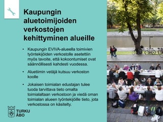 • Kaupungin EVIVA-alueella toimivien
työntekijöiden verkostolle asetettiin
myös tavoite, että kokoontumiset ovat
säännöllisesti kahdesti vuodessa.
• Aluetiimin vetäjä kutsuu verkoston
koolle
• Jokaisen toimialan edustajan tulee
tuoda tarvittava tieto omalta
toimialaltaan verkostoon ja viedä oman
toimialan alueen työntekijöille tieto, jota
verkostossa on käsitelty.
Kaupungin
aluetoimijoiden
verkostojen
kehittyminen alueille
 