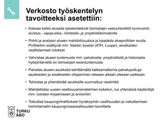 • Kokoaa kaikki alueella työskentelevät toimialojen vastuuhenkilöt hyvinvointi-,
sivistys-, vapaa-aika-, kiinteistö- ja ympäristötoimialoilta
• Pohtii ja analysoi alueen mahdollisuuksia ja haasteita alueprofiilien avulla.
Profiileihin sisältyvät mm. tilastot, kyselyt (ATH, Luuppi), asukkaiden
osallistamisen tulokset
• Vahvistaa alueen tuntemusta mm. palveluista, ympäristöstä ja historiasta
hyödyntämällä eri toimialojen asiantuntemusta
• Palvelee alueen asukkaita kehittämällä katkeamattomia palvelupolkuja:
asukkaiden ja asiakkaiden ohjaaminen oikeaan aikaan oikeaan paikkaan
• Tehostaa ja yhtenäistää asukkaille suunnattua viestintää
• Mahdollistaa uusien osallisuusmenetelmien kokeilun, luo yhtenäisiä käytäntöjä
mm. tulosten kirjaamiseen ja arviointiin
• Toteuttaa kaupunginhallituksen hyväksymän osallisuuden ja vaikuttamisen
toimintamallin kaupunginosaosallisuuden tavoitteita
Verkosto työskentelyn
tavoitteeksi asetettiin:
 