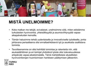 • Koko matkan me tekijät, evivalaiset, unelmoimme siitä, miten edistämme
turkulaisten hyvinvointia, yhteisöllisyyttä ja asumisviihtyvyyttä vapaa-
aikapalveluiden keinoilla.
• Tämän halusimme tehdä uudenlaisella ja innovatiivisella työotteella, jonka
johtavana periaatteena olisi ennaltaehkäisevä työ ja asukkaita osallistava
toiminta.
• Tavoitteenamme on ollut kehittää toimintaa ja rakenteita niin, että
asukaslähtöinen ja eri toimijat yhdistävä työote olisi tulevaisuudessa
arkipäivää vapaa-aikatoimialalla. Tämä mahdollistaisi alueellisten
hyvinvointierojen huomioimisen hankkeen päättymisen jälkeenkin.
MISTÄ UNELMOIMME?
 