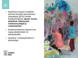 • Aluetiimien kanssa rinnakkain
toimivat toimialan perustamisen
yhteydessä (2013) nimetyt
kohderyhmätiimit, lapset, nuoret,
työikäiset, ikääntyneet,
maahanmuuttajat ja
ruotsinkieliset.
• Kohderyhmätiimien jäsenet ovat
vapaa-aikatoimialan eri
palvelualueilta
• Aluetiimit + kohderyhmätiimit =
aktivointityö
 