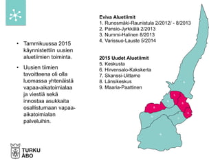 • Tammikuussa 2015
käynnistettiin uusien
aluetiimien toiminta.
• Uusien tiimien
tavoitteena oli olla
luomassa yhtenäistä
vapaa-aikatoimialaa
ja viestiä sekä
innostaa asukkaita
osallistumaan vapaa-
aikatoimialan
palveluihin.
Eviva Aluetiimit
1. Runosmäki-Raunistula 2/2012/ - 8/2013
2. Pansio-Jyrkkälä 2/2013
3. Nummi-Halinen 8/2013
4. Varissuo-Lauste 5/2014
2015 Uudet Aluetiimit
5. Keskusta
6. Hirvensalo-Kakskerta
7. Skanssi-Uittamo
8. Länsikeskus
9. Maaria-Paattinen
 