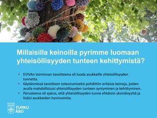 Millaisilla keinoilla pyrimme luomaan
yhteisöllisyyden tunteen kehittymistä?
• EVIVAn toiminnan tavoitteena oli luoda asukkaille yhteisöllisyyden
tunnetta.
• Käytännössä tavoitteen toteutumiseksi pohdittiin erilaisia keinoja, joiden
avulla mahdollistuisi yhteisöllisyyden tunteen syntyminen ja kehittyminen.
• Perusteena oli ajatus, että yhteisöllisyyden tunne ehkäisisi yksinäisyyttä ja
lisäisi asukkaiden hyvinvointia.
 
