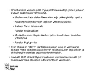 • Onnistumisina voidaan pitää myös pilotoituja malleja, joiden jatko on
EVIVAn päätyttyäkin varmistunut.
– Maahanmuuttajanaisten liikenneturva- ja polkupyöräilyn opetus
– Kaupunginosayhdistysten jäsenten yhteiskoulutukset
– Illallinen Turun taivaan alla
– Pansion kesänuokkari
– Monikulttuurisen iltapäiväkerhon jatkuminen kolmen toimialan
yhteistyönä
– Pansion PopUp –tila
• Työn ohjaus on ”elänyt” tilanteiden mukaan ja se on valmistanut
samalla mallia toimialan aktivointityön kokonaisuuden ohjaukseen ja
aktivointityön sitomista organisaatiorakenteisiin.
• Keväällä 2015 aktivointityön koordinointi varmistettiin viemällä työ
osaksi avoimena olleeseen kulttuurisihteerin vakanssiin.
 
