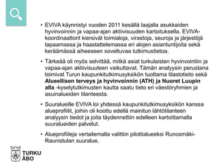 • EVIVA käynnistyi vuoden 2011 kesällä laajalla asukkaiden
hyvinvoinnin ja vapaa-ajan aktiivisuuden kartoituksella. EVIVA-
koordinaattorit kiersivät toimialoja, virastoja, seuroja ja järjestöjä
tapaamassa ja haastattelemassa eri alojen asiantuntijoita sekä
keräämässä aiheeseen soveltuvaa tutkimustietoa.
• Tärkeää oli myös selvittää, mitkä asiat turkulaisten hyvinvointiin ja
vapaa-ajan aktiivisuuteen vaikuttavat. Tämän analyysin perustana
toimivat Turun kaupunkitutkimusyksikön tuottama tilastotieto sekä
Alueellisen terveys ja hyvinvoinnin (ATH) ja Nuoret Luupin
alla -kyselytutkimusten kautta saatu tieto eri väestöryhmien ja
asuinalueiden tilanteesta.
• Suuralueille EVIVA loi yhdessä kaupunkitutkimusyksikön kanssa
alueprofiilit, joihin oli koottu edellä mainitun lähtötilanteen
analyysin tiedot ja joita täydennettiin edelleen kartoittamalla
suuralueiden palvelut.
• Alueprofiileja vertailemalla valittiin pilottialueeksi Runosmäki-
Raunistulan suuralue.
 