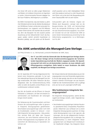 che Anreiz hilft somit vor allem jungen Mieterinnen        schaft auswirken und zu mehr Arbeitsplätzen führen
                    und Mietern mit mittlerem Einkommen ein Eigenheim          wird. Dies wiederum wird auch zu mehr Steuereinnah-
                    zu kaufen. Einkommensstarke Personen dagegen ha-           men führen und so die durch den Bausparabzug erlit-
                    ben kaum Probleme, Wohneigentum zu erwerben.               tenen Steuerausfälle mehr als wett machen.

                    Die WAK-S hat berechnet, dass die Initiative zu jährli-    Schlussendlich geht die Initiative «Eigene vier
                    chen Mindereinnahmen bei der direkten Bundessteuer         Wände dank Bausparen» weniger weit als die
                    von 36 Millionen Franken und bei den kantonalen Ein-       Bauspar-Initiative der SGFB und berücksichtigt
                    kommenssteuern von insgesamt rund 96 Millionen             durch die zwingende Einführung in allen Kanto-
                    Franken führen könnte. Wir erachten dies als verkraft-     nen das Steuerharmonisierungsgesetz. Aus all die-
                    bar, denn das Bausparen hat eine äusserst positive         sen Gründen hat sich der Vorstand der AIHK an
                    Auswirkung auf die Volkswirtschaft. Durch das Bau-         seiner letzten Vorstandssitzung einstimmig für die
                    sparen werden nämlich vermehrt Investitionen im            Volksinitiative ausgesprochen. Ja zu Wohneigen-
                    Bausektor getätigt, was sich positiv auf die Bauwirt-      tum für alle!




                    Die AIHK unterstützt die Managed-Care-Vorlage
                    von Philip Schneiter, lic. iur., Rechtsanwalt, juristischer Mitarbeiter der AIHK, Aarau

Volksabstimmung                           Am 17. Juni 2012 wird das Stimmvolk über die Managed-Care-Vorlage abstim-
vom 17. Juni 2012                         men. Mit dieser Vorlage soll das Krankenversicherungsgesetz der fortschrei-
                                          tenden Spezialisierung innerhalb der Medizin angepasst werden. Die Speziali-
                                          sierung darf sich nicht nur als Kostentreiber erweisen; sie muss vielmehr auch
                                          Effizienzgewinne ermöglichen. Dafür bedarf es neuer Strukturen. Die AIHK
                                          empfiehlt, die Manged-Care-Vorlage anzunehmen.



                    Am 30. September 2011 hat das Eidgenössische Par-          Die Schweiz hatte bei der Institutionalisierung von Ver-
                    lament einen Kompromiss gefunden: Es hat nach              sorgungsnetzen einst eine Pionierrolle eingenommen.
                    fast siebenjähriger Beratung die Managed-Care-Vor-         Es hat sich aber gezeigt, dass die von den Krankenver-
                    lage verabschiedet. Mit dieser Teilrevision des Bun-       sicherern initiierten Einrichtungen wie das Hausarzt-
                    desgesetzes über die Krankenversicherung (KVG)             modell bei den Krankenversicherten nicht so gefragt
                    sollen vor allem die Qualität und die Effizienz im Ge-     sind, wie man es sich ursprünglich erhofft hatte.
                    sundheitswesen verbessert werden.

                                                                               Wie funktionieren Integrierte Ver-
                    Das Ziel, die Qualität und die Effizienz im Gesund-
                                                                               sorgungsnetze?
                    heitswesen zu verbessern, soll über eine bessere Zu-
                    sammenarbeit und Koordination der Leistungser-             Die Integrierten Versorgungsnetze, welche die Ma-
                    bringer erreicht werden.                                   naged-Care-Vorlage vorsieht, sollen folgendermas-
                                                                               sen funktionieren:
                    Die Verbesserung der Zusammenarbeit und Koor-
                    dination der Leistungserbringer sollen so genann-           Verschiedene Leistungserbringer (mehrere Hausärz-
                                                                               	
                    te Integrierte Versorgungsnetze gewährleisten:              te, spezialisierte Ärzte, Chiropraktiker, Physiothera-
                    Verschiedene Leistungserbringer sollen nicht mehr           peuten, Hebammen usw.) schliessen sich zu einem
                    als Einzelkämpfer, sondern im Verbund – inner-              Integrierten Versorgungsnetz zusammen. Ein Integ-
                    halb Integrierter Versorgungsnetze – tätig werden.          riertes Versorgungsnetz muss in der Lage sein, alle
                    Eine zentrale Rolle soll dabei dem Hausarzt                 Leistungen, die von der obligatorischen Kranken-
                    zukommen, der seine Patienten während des ge-               pflegeversicherung gedeckt sind, zu erbringen. Der
                    samten Heilungsprozesses eng begleiten soll, der            Zusammenschluss zu einem Integrierten Versor-
                    namentlich die Überweisung an Spezialisten vor-             gungsnetz kann zum Beispiel durch Gründung ei-
                    nehmen soll.                                                ner Gesellschaft erfolgen. Das Integrierte Versor-

                    34
 