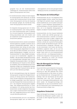 gungsnetz muss von den Krankenversicherern                 cherungsprämien und von einer geringeren Kosten-
 unabhängig sein. Krankenversicherer dürfen keine           beteiligung (Franchise und Selbstbehalt) profitieren.
 eigenen Versorgungsnetze mehr führen.

                                                           Der Hausarzt als Schlüsselfigur
	 Krankenversicherer schliesst mit dem Integrier-
 Ein
 ten Versorgungsnetz einen Vertrag ab. Im Vertrag          Krankenversicherte, die sich in ein Integriertes Versor-
 zwischen dem Krankenversicherer und dem Integ-            gungsnetz begeben möchten, werden ihren Hausarzt
 rierten Versorgungsnetz wird etwa die Vergütung           in der Regel nicht wechseln müssen. Hausärzte sollen
 der Leistungen geregelt, die innerhalb des Integ-         nämlich verpflichtet sein, sich mit anderen Leistungser-
 rierten Versorgungsnetzes erbracht werden.                bringern zu einem Integrierten Versorgungsnetz zu-
                                                           sammenzuschliessen, um es ihren Patienten zu ermög-
	Ein Integriertes Versorgungsnetz kann mit mehre-         lichen, sich in ein Integriertes Versorgungsnetz zu
 ren Krankenversicherern einen Vertrag abschlies-          begeben und dadurch finanzielle Vorteile zu erzielen.
 sen. Einem Krankenversicherer steht es allerdings
 frei, mit einem Integrierten Versorgungsnetz einen        Krankenversicherte, die ihren Hausarzt beibehalten
 Vertrag abzuschliessen oder nicht. Insofern wird          möchten, werden aber allenfalls gezwungen sein,
 der bestehende Kontrahierungszwang der Kran-              ihren Krankenversicherer zu wechseln. Um Kranken-
 kenversicherer gelockert.                                 versicherern einen Anreiz zu geben, möglichst viele
                                                           Verträge mit Integrierten Versorgungsnetzen abzu-
 Krankenversicherte können zwischen verschiedenen
	                                                         schliessen, soll aber der so genannte Risikoausgleich
 Versicherungsformen auswählen. Sie können das so          verfeinert werden: Bei der Berechnung der unter den
 genannte Standardmodell beibehalten. Sofern ihr           Krankenversicherern erfolgenden Zahlungen, wel-
 Krankenversicherer einen Vertrag mit einem Integ-         che die Unterschiede in der Struktur des Versicher-
 rierten Versorgungsnetz abgeschlossen hat, können         tenkollektivs ausgleichen sollen, soll neu auch die
 sie sich aber auch dafür entscheiden, sich in ein Inte-   Morbidität des Versichertenkollektivs berücksichtigt
 griertes Versorgungsnetz zu begeben. Hat sich ein         werden. Damit wird es für die Krankenversicherer
 Krankenversicherter für dieses Modell entschieden,        wichtig, sich für die – am erfolgversprechendsten in-
 so muss er sich im Krankheitsfall – abgesehen von         nerhalb eines Integrierten Versorgungsnetzes erfol-
 Notfällen – über alle Stadien der Behandlung hinweg       gende – Behandlung von schwer und chronisch
 von Leistungserbringern behandeln lassen, die sein        kranken Krankenversicherten einzusetzen.
 Integriertes Versorgungsnetz bilden. In der Regel ist
 eine Überweisung vom Hausarzt an einen Spezialis-
                                                           Was die Managed-Care-Vorlage
 ten erforderlich, bevor eine Behandlung durch einen
 Spezialisten erfolgen kann. Beispielsweise Vorsorge-
                                                           sonst noch vorsieht
 untersuchungen beim Frauenarzt können aber wei-           Ausser der Einführung der Integrierten Versorgungs-
 terhin auch ohne Überweisung erfolgen.                    netze sieht die Managed-Care-Vorlage folgende
                                                           Neuerung vor: Nach dem geltenden KVG müssen
	Bei der Leistungserbringung trägt das Integrierte        sich Krankenversicherte an den Kosten von Leistun-
 Versorgungsnetz zwingend eine Budgetmitverant-            gen bei Mutterschaft (inkl. Schwangerschaft) nicht
 wortung. Im Vertrag zwischen dem Krankenversi-            beteiligen. Nach der Gerichtspraxis gilt dies jedoch
 cherer und dem Integrierten Versorgungsnetz wird          insbesondere dann nicht, wenn Leistungen auf
 ein Budget ausgehandelt. Seine Höhe richtet sich          Grund von Schwangerschaftskomplikationen erfor-
 nach dem Risikoprofil der Krankenversicherten, die        derlich werden. Die Managed-Care-Vorlage sieht
 sich in das Integrierte Versorgungsnetz begeben           demgegenüber vor, dass neu bei sämtlichen Leistun-
 haben. Was Budgetmitverantwortung im Einzel-              gen bei Mutterschaft keine Kostenbeteiligung der
 nen bedeutet, ist im Vertrag zwischen dem Kran-           Krankenversicherten erfolgen muss.
 kenversicherer und dem Integrierten Versorgungs-
 netz zu regeln. Krankenversicherte müssen aber im
                                                           Gespaltene Ärzteschaft
 Falle einer Budgetüberschreitung keine Rationie-
 rung der Behandlung befürchten.                           Gegen die Managed-Care-Vorlage ist von Seiten der
                                                           Ärzteschaft das Referendum ergriffen worden. Da-
	Ein Krankenversicherter, der sich in ein Integriertes    bei wurden vor allem folgende Argumente ins Spiel
 Versorgungsnetz begibt, kann von tieferen Versi-          gebracht:

                                                                                                             35
 