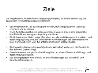 Ziele
Die Projektarbeit fördert die Beschäftigungsfähigkeit, da sie die Schüler auf die
beruflichen Herausforderungen vorbereitet.

•   Den Unternehmen soll es ermöglicht werden, frühzeitig passende Talente zu
    erkennen und zu binden.
•   Teure Ausbildungsabbrüche sollen vermieden werden, indem eine praxisnahe
    berufliche Orientierung und Kopplung stattfindet.
•   Die Unternehmen bilden junge Menschen aus, die sozial kompetent, motiviert und
    beschäftigungsfähig sind, die sich über die Anforderungen des Berufslebens im
    Klaren sind und einen Sinn für unternehmerischen Belange haben.

•   Die innovative Kooperation von Schule und Wirtschaft verbessert die Qualität in
    den Schulen. (Vernetzung)
•   Eine verbesserte und praxisnahe Bildung führt zu einer höheren Ausbildungs- und
    Beschäftigungsfähigkeit.
•   Das Bildungssystem wird effektiv an die Anforderungen aus Wirtschaft und
    Gesellschaft angepasst.


                Koordinierungsstelle MITTEL.kultur | OT Bitterfeld | Markt 8 | 06749 Bitterfeld-Wolfen
          koordinierungsstelle@mittelpunktkultur.de | http://www.mittelpunktkultur.de | 0157 / 366 288 18
 
