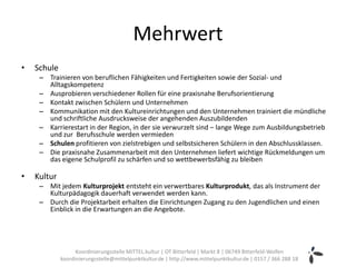 Mehrwert
•   Schule
     – Trainieren von beruflichen Fähigkeiten und Fertigkeiten sowie der Sozial- und
       Alltagskompetenz
     – Ausprobieren verschiedener Rollen für eine praxisnahe Berufsorientierung
     – Kontakt zwischen Schülern und Unternehmen
     – Kommunikation mit den Kultureinrichtungen und den Unternehmen trainiert die mündliche
       und schriftliche Ausdrucksweise der angehenden Auszubildenden
     – Karrierestart in der Region, in der sie verwurzelt sind – lange Wege zum Ausbildungsbetrieb
       und zur Berufsschule werden vermieden
     – Schulen profitieren von zielstrebigen und selbstsicheren Schülern in den Abschlussklassen.
     – Die praxisnahe Zusammenarbeit mit den Unternehmen liefert wichtige Rückmeldungen um
       das eigene Schulprofil zu schärfen und so wettbewerbsfähig zu bleiben

•   Kultur
     – Mit jedem Kulturprojekt entsteht ein verwertbares Kulturprodukt, das als Instrument der
       Kulturpädagogik dauerhaft verwendet werden kann.
     – Durch die Projektarbeit erhalten die Einrichtungen Zugang zu den Jugendlichen und einen
       Einblick in die Erwartungen an die Angebote.




                   Koordinierungsstelle MITTEL.kultur | OT Bitterfeld | Markt 8 | 06749 Bitterfeld-Wolfen
             koordinierungsstelle@mittelpunktkultur.de | http://www.mittelpunktkultur.de | 0157 / 366 288 18
 