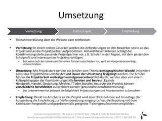 Umsetzung

•   Teilnahmeerklärung über die Website oder telefonisch

•   Vernetzung: In einem ersten Gespräch werden die Anforderungen an den Bewerber sowie an das
    Projekt und an die Projektpartner aufgenommen. Anhand dieser Kriterien schlägt die
    Koordinierungsstelle passende Projektpartner vor, z.B. Schulen in der Region, mit dem passenden
    Schulprofil und interessanten Projektvorschlägen.
     –   Erst wenn sich der Interessent für einen Partner entschieden hat, wird ein Kooperationsvertrag
         unterschrieben.

•   Umsetzung: Mit Projektstart werden die Schüler zum Thema demographischer Wandel informiert
    bevor das Projektthema und die Art und Dauer der Umsetzung festgelegt werden. Die Schüler
    führen die Projektarbeit weitestgehend eigenverantwortlich durch, werden aber von einem
    Kulturpädagogen der Koordinierungsstelle beraten und betreut. Egal ob
    Handwerk, Handel, Gestaltung, Medien, IT oder Soziales, im Laufe des Projekts können
    verschiedene Berufsfelder ausprobiert werden (praxisnahe Berufsorientierung).
     –   Das Unternehmen hat jederzeit die Möglichkeit Projektsitzungen und Projektarbeiten zu besuchen.

•   Empfehlung: Direkt im Anschluss an das Projekt wird dem Unternehmen auf Grundlage der
    Auswertung die Empfehlung zur Stellenbesetzung ausgesprochen, die Kopplung mit dem
    Kandidaten hergestellt und gegebenenfalls geeignete Trainingsmaßnahmen empfohlen.


                  Koordinierungsstelle MITTEL.kultur | OT Bitterfeld | Markt 8 | 06749 Bitterfeld-Wolfen
            koordinierungsstelle@mittelpunktkultur.de | http://www.mittelpunktkultur.de | 0157 / 366 288 18
 
