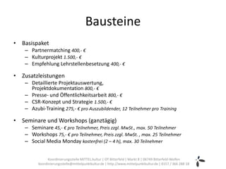 Bausteine
• Basispaket
   – Partnermatching 400,- €
   – Kulturprojekt 1.500,- €
   – Empfehlung Lehrstellenbesetzung 400,- €

• Zusatzleistungen
   – Detaillierte Projektauswertung,
     Projektdokumentation 800,- €
   – Presse- und Öffentlichkeitsarbeit 800,- €
   – CSR-Konzept und Strategie 1.500,- €
   – Azubi-Training 275,- € pro Auszubildender, 12 Teilnehmer pro Training

• Seminare und Workshops (ganztägig)
   – Seminare 45,- € pro Teilnehmer, Preis zzgl. MwSt., max. 50 Teilnehmer
   – Workshops 75,- € pro Teilnehmer, Preis zzgl. MwSt. , max. 25 Teilnehmer
   – Social Media Monday kostenfrei (2 – 4 h), max. 30 Teilnehmer


               Koordinierungsstelle MITTEL.kultur | OT Bitterfeld | Markt 8 | 06749 Bitterfeld-Wolfen
         koordinierungsstelle@mittelpunktkultur.de | http://www.mittelpunktkultur.de | 0157 / 366 288 18
 