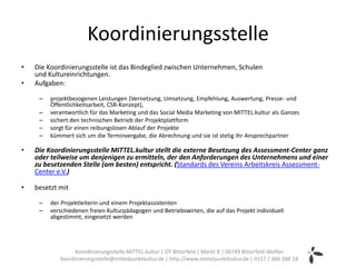 Koordinierungsstelle
•   Die Koordinierungsstelle ist das Bindeglied zwischen Unternehmen, Schulen
    und Kultureinrichtungen.
•   Aufgaben:

     –   projektbezogenen Leistungen (Vernetzung, Umsetzung, Empfehlung, Auswertung, Presse- und
         Öffentlichkeitsarbeit, CSR-Konzept),
     –   verantwortlich für das Marketing und das Social Media Marketing von MITTEL.kultur als Ganzes
     –   sichert den technischen Betrieb der Projektplattform
     –   sorgt für einen reibungslosen Ablauf der Projekte
     –   kümmert sich um die Terminvergabe, die Abrechnung und sie ist stetig Ihr Ansprechpartner

•   Die Koordinierungsstelle MITTEL.kultur stellt die externe Besetzung des Assessment-Center ganz
    oder teilweise um denjenigen zu ermitteln, der den Anforderungen des Unternehmens und einer
    zu besetzenden Stelle (am besten) entspricht. (Standards des Vereins Arbeitskreis Assessment-
    Center e.V.)

•   besetzt mit

     –   der Projektleiterin und einem Projektassistenten
     –   verschiedenen freien Kulturpädagogen und Betriebswirten, die auf das Projekt individuell
         abgestimmt, eingesetzt werden




                  Koordinierungsstelle MITTEL.kultur | OT Bitterfeld | Markt 8 | 06749 Bitterfeld-Wolfen
            koordinierungsstelle@mittelpunktkultur.de | http://www.mittelpunktkultur.de | 0157 / 366 288 18
 