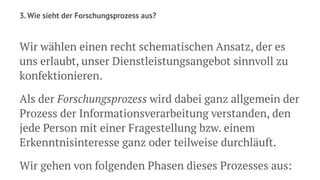 3. Wie sieht der Forschungsprozess aus?
Wir wählen einen recht schematischen Ansatz, der es
uns erlaubt, unser Dienstleistungsangebot sinnvoll zu
konfektionieren.
Als der Forschungsprozess wird dabei ganz allgemein der
Prozess der Informationsverarbeitung verstanden, den
jede Person mit einer Fragestellung bzw. einem
Erkenntnisinteresse ganz oder teilweise durchläuft.
Wir gehen von folgenden Phasen dieses Prozesses aus:
 