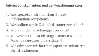 Informationskompetenz und der Forschungsprozess
1. Was verstehen wir traditionell unter
Informationskompetenz?
2. Was sollten wir in Zukunft darunter verstehen?
3. Wie sieht der Forschungsprozess aus?
4. Mit welchen Dienstleistungen können wir den
Forschungsprozess unterstützen?
5. Wie erbringen wir forschungsprozess-orientierte
Dienstleistungen?
 