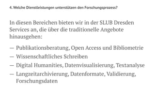 4. Welche Dienstleistungen unterstützen den Forschungsprozess?
In diesen Bereichen bieten wir in der SLUB Dresden
Services an, die über die traditionelle Angebote
hinausgehen:
— Publikationsberatung, Open Access und Bibliometrie
— Wissenschaftliches Schreiben
— Digital Humanities, Datenvisualisierung, Textanalyse
— Langzeitarchivierung, Datenformate, Validierung,
Forschungsdaten
 