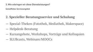 5. Wie erbringen wir diese Dienstleistungen?
Gestaffeltes Serviceangebot
2. Spezieller Beratungsservice und Schulung
— Spezial-Theken (Fotothek, Mediathek, Makerspace)
— Helpdesk-Beratung
— Kursangebote, Workshops, Vorträge und Kolloquien
— SLUBcasts, Webinare/MOOCs
 