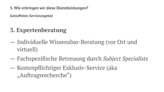 5. Wie erbringen wir diese Dienstleistungen?
Gestaffeltes Serviceangebot
3. Expertenberatung
— Individuelle Wissensbar-Beratung (vor Ort und
virtuell)
— Fachspeziﬁsche Betreuung durch Subject Specialists
— Kostenpﬂichtiger Exklusiv-Service (aka
„Auftragsrecherche“)
 
