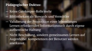 Pädagogischer Duktus:
— Keine Gatekeeper-Rolle mehr
— Bibliothekare als Stewards und Vermittler
— Validierung der Proposition einer lebenslanges
Lernen erfordernden Informationswelt durch eigene
authentische Haltung
— Nicht Beschulung, sondern gemeinsames Lernen auf
Augenhöhe: Kompetenzen der Benutzer werden
anerkannt
 