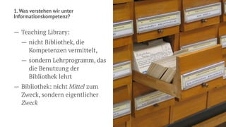 1. Was verstehen wir unter
Informationskompetenz?
— Teaching Library:
— nicht Bibliothek, die
Kompetenzen vermittelt,
— sondern Lehrprogramm, das
die Benutzung der
Bibliothek lehrt
— Bibliothek: nicht Mittel zum
Zweck, sondern eigentlicher
Zweck
 