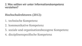 2. Was sollten wir unter Informationskompetenz
verstehen?
Hochschulrektoren (2012):
1. technische Kompetenz
2. kommunikative Kompetenz
3. soziale und organisationsbezogene Kompetenz
4. disziplinenspeziﬁsche Kompetenz
 