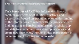 2. Was sollten wir unter Informationskompetenz verstehen?
Task Force der ALA (2014): Information literacy
combines a repertoire of abilities, practices, and
dispositions focused on expanding one’s understanding
of the information ecosystem, with the proﬁciencies of
ﬁnding, using and analyzing information, scholarship,
and data to answer questions, develop new ones, and
create new knowledge, through ethical participation in
communities of learning and scholarship.
 