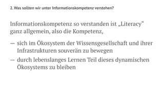 2. Was sollten wir unter Informationskompetenz verstehen?
Informationskompetenz so verstanden ist „Literacy“
ganz allgemein, also die Kompetenz,
— sich im Ökosystem der Wissensgesellschaft und ihrer
Infrastrukturen souverän zu bewegen
— durch lebenslanges Lernen Teil dieses dynamischen
Ökosystems zu bleiben
 