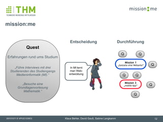 memission
Klaus Behler, David Gauß, Sabine Langkamm
!
Quest
!
Erfahrungen rund ums Studium
!
„Führe Interviews mit drei
Studierenden des Studiengangs
Medieninformatik (MI).“
!
„Besuche eine  
Grundlagenvorlesung  
Mathematik.“
mission:me
12
In MI lernt
man Web-
entwicklung
Q
Q
Q
Q
Q
Q
Q
Mission 3
„mobile App“
Mission 1
„Gestalte eine Webseite“
DurchführungEntscheidung
 