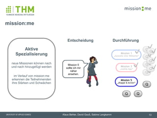 memission
Klaus Behler, David Gauß, Sabine Langkamm
Q
Mission 3
„mobile App“
Aktive
Spezialisierung  
 
neue Missionen können nach
und nach hinzugefügt werden
!
im Verlauf von mission:me
erkennen die Teilnehmenden
ihre Stärken und Schwächen
mission:me
13
Mission 5
sollte ich mir
näher
ansehen.
Mission 1
„Gestalte eine Webseite“
✔️
✔️ Q
Q
Q
✔️
✔️
✔️
✔️
Q
Q Q
Q
Q
Q✔️
✔️
✔️
Mission 5
„Klappe & Action“
DurchführungEntscheidung
 
