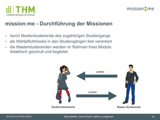 memission
Klaus Behler, David Gauß, Sabine Langkamm
▪ durch Masterstudierende des zugehörigen Studiengangs
▪ als Wahlpflichtmodul in den Studiengängen fest verankert
▪ die Masterstudierenden werden im Rahmen ihres Moduls
didaktisch geschult und begleitet
mission:me - Durchführung der Missionen
15
Lehren
Lernen
Studieninteressierte Master-Studierende
 