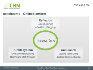 memission
Klaus Behler, David Gauß, Sabine Langkamm
mission:me - Onlineplattform
16
soziale Vernetzung
digitale Kommunikation
Austausch
Schreibtraining
ePortfolio, Blogging
Reflexion
Motivationssteigerung
Belohnung statt Prüfung
Punktesystem
memission
 