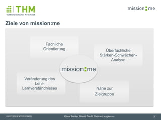memission
Klaus Behler, David Gauß, Sabine Langkamm 17
Ziele von mission:me
Fachliche  
Orientierung
Veränderung des
Lehr-
Lernverständnisses Nähe zur
Zielgruppe
Überfachliche  
Stärken-Schwächen-
Analyse
memission
 