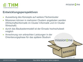 memission
Klaus Behler, David Gauß, Sabine Langkamm
Entwicklungsperspektiven
▪ Ausweitung des Konzepts auf weitere Fächercluster
▪ Missionen können in mehreren Clustern angeboten werden
(Wirtschaftsinformatik im Cluster Informatik und im Cluster
Wirtschaft)
▪ durch das Baukastenmodell ist der Einsatz hochschulweit
möglich
▪ Anrechnung von erbrachten Leistungen in der
Orientierungsphase für das spätere Studium
19
memission
Konzept
Bildquelle: THM
 