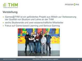 memission
Klaus Behler, David Gauß, Sabine Langkamm
▪ Games@THM ist ein gefördertes Projekt aus Mitteln zur Verbesserung
der Qualität von Studium und Lehre an der THM
▪ sechs Studierende und zwei wissenschaftliche Mitarbeiter
▪ Fokus auf Game-based Learning und Serious Gaming
Vorstellung
2
Bildquelle: THM
 