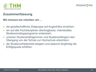 memission
Klaus Behler, David Gauß, Sabine Langkamm
Mit mission:me möchten wir… 
▪ die gesellschaftliche Zielgruppe auf Augenhöhe erreichen.
▪ ein auf alle Fachdisziplinen übertragbares, individuelles
Studieneinstiegsprogramm entwickeln.
▪ unseren Studienanfängerinnen und Studienanfängern den
Übergang von der Schule zur Hochschule erleichtern.
▪ die Studierzufriedenheit steigern und dadurch langfristig die
Erfolgsquote erhöhen.
Zusammenfassung
20
 
