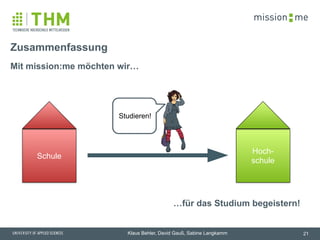 memission
Klaus Behler, David Gauß, Sabine Langkamm
Mit mission:me möchten wir…
Zusammenfassung
21
…für das Studium begeistern!
!
Studieren!
Schule
Hoch-
schule
Schule
Hoch-
schule
 