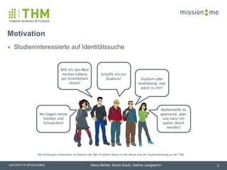 memission
Klaus Behler, David Gauß, Sabine Langkamm
▪ Studieninteressierte auf Identitätssuche
Motivation
3
Schaffe ich ein
Studium?
Will ich den Rest
meines Lebens
am Schreibtisch
sitzen?
Studium oder
Ausbildung, was
passt zu mir?
Wo liegen meine
Stärken und
Schwächen?
Mathematik ist
spannend, aber
was kann ich
später damit
werden?
Die Archetypen entstanden im Rahmen des QPL Projektes Klasse in der Masse und der Studienberatung an der THM
 
