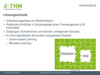 memission
Klaus Behler, David Gauß, Sabine Langkamm
me
mission
▪ Orientierungsphase vor Studienbeginn
▪ Praktische Einblicke in Studiengänge eines Themengebiets (z.B.
Informatik)
▪ Zielgruppe: Schülerinnen und Schüler umliegender Schulen
▪ An eine digitalisierte Generation angepasste Didaktik
▪ Game-based Learning
▪ Blended Learning
Lösungsansatz
6
Bildquelle: THM
 