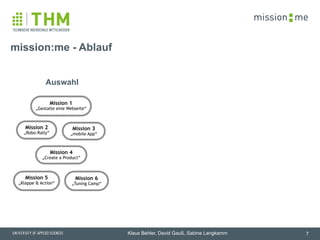 memission
Klaus Behler, David Gauß, Sabine Langkamm
mission:me - Ablauf
7
Mission 1
„Gestalte eine Webseite“
Mission 3
„mobile App“
Auswahl
Mission 2
„Robo-Rally“
Mission 6
„Tuning Camp“
Mission 4
„Create a Product“
Mission 5
„Klappe & Action“
 